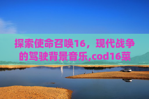 探索使命召唤16，现代战争的驾驶背景音乐,cod16菜单bgm