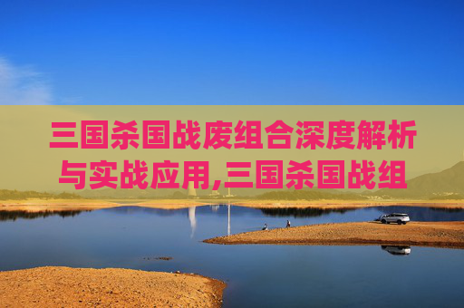 三国杀国战废组合深度解析与实战应用,三国杀国战组合top100