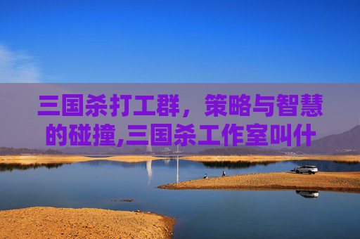 三国杀打工群,策略与智慧的碰撞,三国杀工作室叫什么-第1张图片-游戏守望资讯网 三国杀打工群,策略与智慧的碰撞,三国杀工作室叫什么-第1张图片-游戏守望资讯网