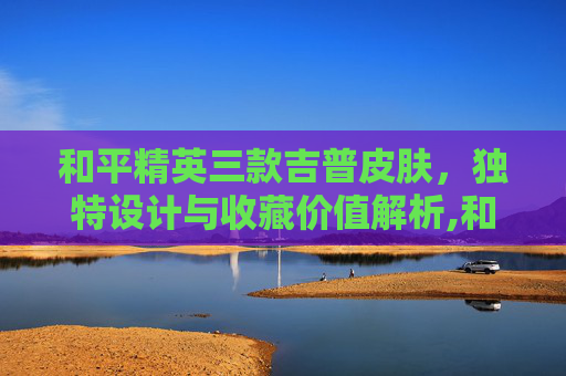 和平精英三款吉普皮肤，独特设计与收藏价值解析,和平精英三款吉普皮肤多少钱-第1张图片-游戏守望资讯网