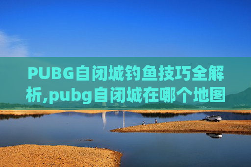 PUBG自闭城钓鱼技巧全解析,pubg自闭城在哪个地图里-第1张图片-游戏守望资讯网 PUBG自闭城钓鱼技巧全解析,pubg自闭城在哪个地图里-第1张图片-游戏守望资讯网