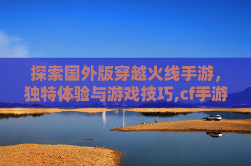 探索国外版穿越火线手游，独特体验与游戏技巧,cf手游推荐国外版吗