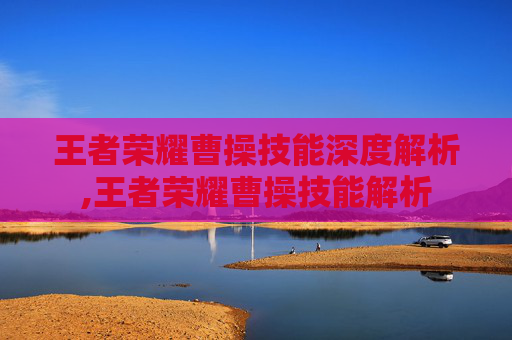 王者荣耀曹操技能深度解析,王者荣耀曹操技能解析