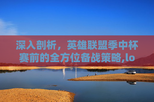 深入剖析，英雄联盟季中杯赛前的全方位备战策略,lol季中杯赛前分析结果