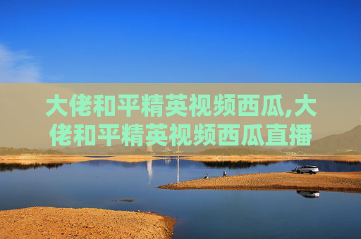 大佬和平精英视频西瓜,大佬和平精英视频西瓜直播