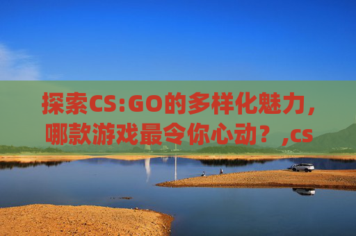 探索CS:GO的多样化魅力，哪款游戏最令你心动？,csgo游戏推荐