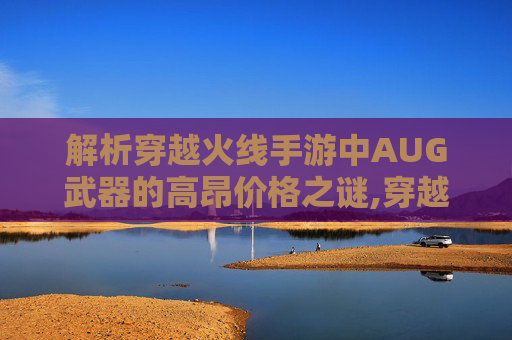 解析穿越火线手游中AUG武器的高昂价格之谜,穿越火线AuG s稀有吗