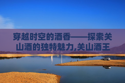 穿越时空的酒香——探索关山酒的独特魅力,关山酒王者版