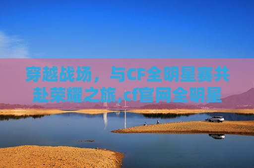 穿越战场，与CF全明星赛共赴荣耀之旅,cf官网全明星赛