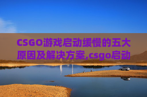 CSGO游戏启动缓慢的五大原因及解决方案,csgo启动慢
