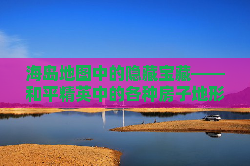 海岛地图中的隐藏宝藏——和平精英中的各种房子地形解析,和平精英 海岛 地形