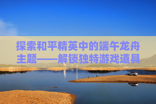 探索和平精英中的端午龙舟主题——解锁独特游戏道具,和平精英龙图案