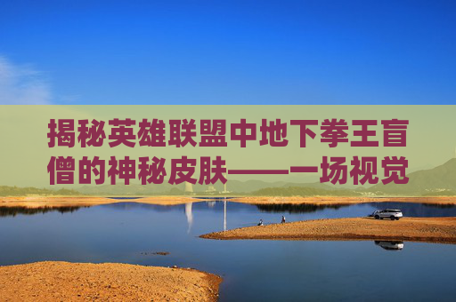 揭秘英雄联盟中地下拳王盲僧的神秘皮肤——一场视觉与力量的盛宴,瞎子神拳皮肤
