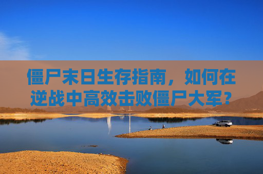 僵尸末日生存指南，如何在逆战中高效击败僵尸大军？,逆战打僵尸视频