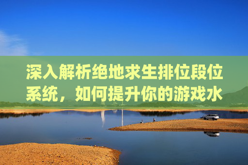深入解析绝地求生排位段位系统，如何提升你的游戏水平？,pubg段位顺序-第1张图片-游戏守望资讯网