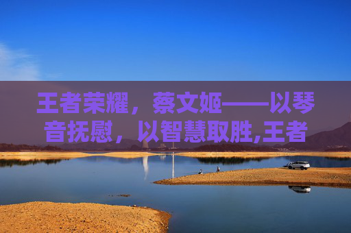 王者荣耀，蔡文姬——以琴音抚慰，以智慧取胜,王者荣耀蔡文姬怎么玩才厉害-第1张图片-游戏守望资讯网