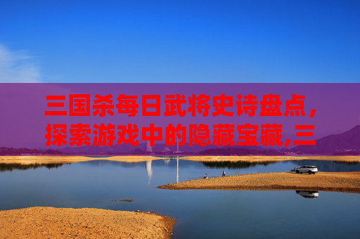 三国杀每日武将史诗盘点，探索游戏中的隐藏宝藏,三国杀武将一共多少张-第1张图片-游戏守望资讯网
