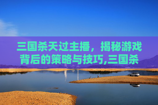 三国杀天过主播,揭秘游戏背后的策略与技巧,三国杀天开箱视频-第1张图片-游戏守望资讯网 三国杀天过主播,揭秘游戏背后的策略与技巧,三国杀天开箱视频-第1张图片-游戏守望资讯网