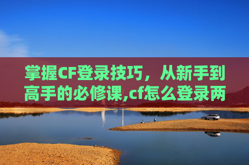 掌握CF登录技巧，从新手到高手的必修课,cf怎么登录两个账号