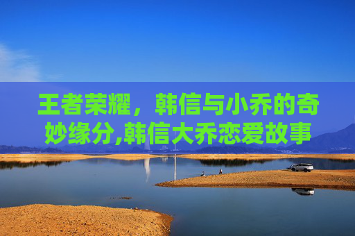 王者荣耀，韩信与小乔的奇妙缘分,韩信大乔恋爱故事全文