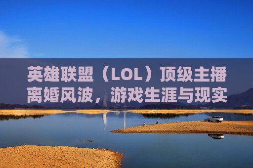 英雄联盟（LOL）顶级主播离婚风波，游戏生涯与现实情感的交织,lol满级主播离婚了吗