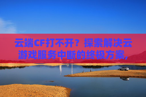 云端CF打不开？探索解决云游戏服务中断的终极方案,穿越火线云端