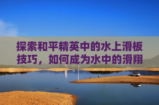 探索和平精英中的水上滑板技巧，如何成为水中的滑翔者,和平水滑梯
