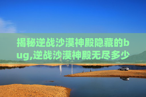 揭秘逆战沙漠神殿隐藏的bug,逆战沙漠神殿无尽多少关