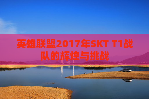英雄联盟2017年SKT T1战队的辉煌与挑战-第1张图片-游戏守望资讯网 英雄联盟2017年SKT T1战队的辉煌与挑战-第1张图片-游戏守望资讯网