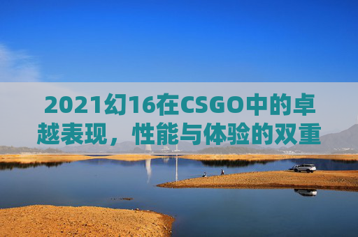 2021幻16在CSGO中的卓越表现，性能与体验的双重升华,幻16 2022 缺点-第1张图片-游戏守望资讯网