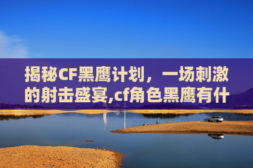揭秘CF黑鹰计划,一场刺激的射击盛宴,cf角色黑鹰有什么特点-第1张图片-游戏守望资讯网 揭秘CF黑鹰计划,一场刺激的射击盛宴,cf角色黑鹰有什么特点-第1张图片-游戏守望资讯网