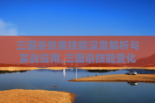 三国杀效果技能深度解析与实战应用,三国杀技能变化情况-第1张图片-游戏守望资讯网