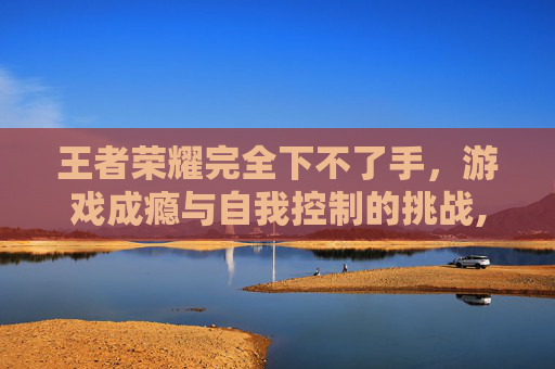 王者荣耀完全下不了手，游戏成瘾与自我控制的挑战,王者荣耀完全下不了手游