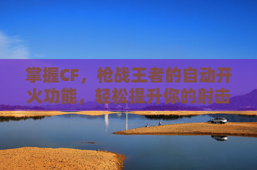 掌握CF，枪战王者的自动开火功能，轻松提升你的射击技巧,cf如何解除自动开火模式