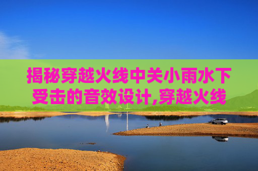 揭秘穿越火线中关小雨水下受击的音效设计,穿越火线关小雨水下阵亡