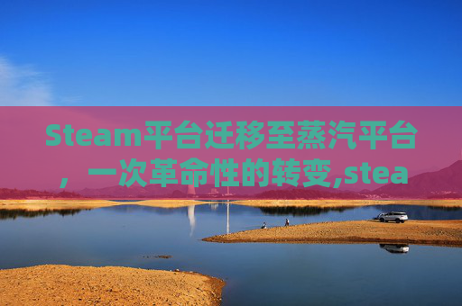 Steam平台迁移至蒸汽平台，一次革命性的转变,steam游戏转移蒸汽平台