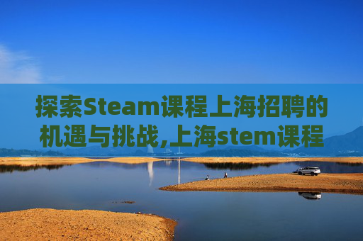 探索Steam课程上海招聘的机遇与挑战,上海stem课程哪比较好