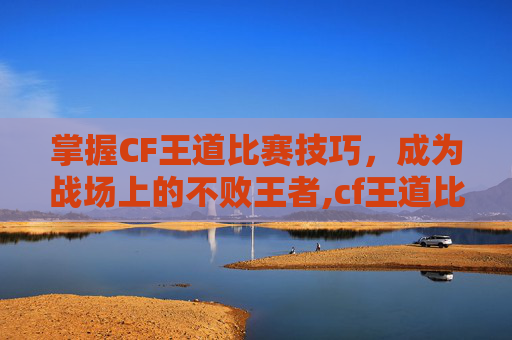 掌握CF王道比赛技巧，成为战场上的不败王者,cf王道比赛视频在哪看