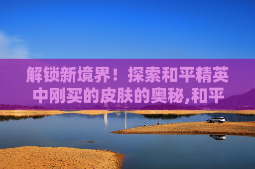 解锁新境界！探索和平精英中刚买的皮肤的奥秘,和平精英刚买的皮肤可以退吗