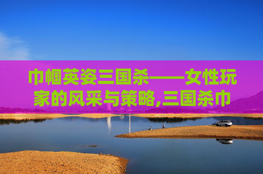 巾帼英姿三国杀——女性玩家的风采与策略,三国杀巾帼花武系列