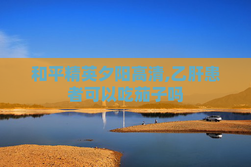和平精英夕阳高清,乙肝患者可以吃茄子吗