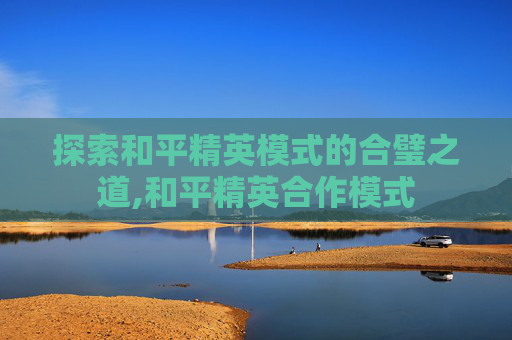 探索和平精英模式的合璧之道,和平精英合作模式
