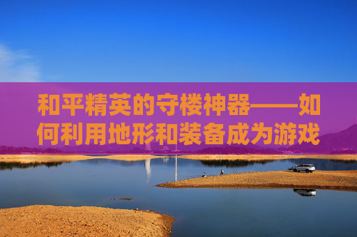 和平精英的守楼神器——如何利用地形和装备成为游戏中的不败之师,和平精英的守楼神器是什么