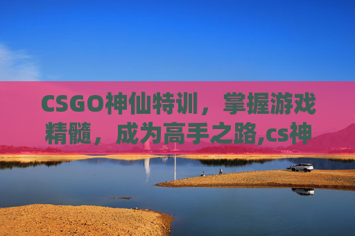 CSGO神仙特训，掌握游戏精髓，成为高手之路,cs神仙服