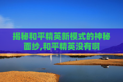 揭秘和平精英新模式的神秘面纱,和平精英没有啊
