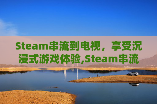 Steam串流到电视，享受沉浸式游戏体验,Steam串流