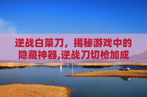 逆战白菜刀,揭秘游戏中的隐藏神器,逆战刀切枪加成一览表-第1张图片-游戏守望资讯网 逆战白菜刀,揭秘游戏中的隐藏神器,逆战刀切枪加成一览表-第1张图片-游戏守望资讯网