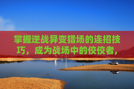 掌握逆战异变猎场的连招技巧，成为战场中的佼佼者,逆战异变猎场连招教学-第1张图片-游戏守望资讯网