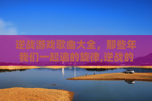 逆战游戏歌曲大全，那些年我们一起追的旋律,逆战的歌曲-第1张图片-游戏守望资讯网
