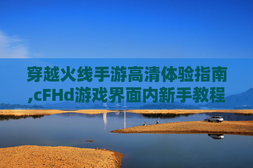 穿越火线手游高清体验指南,cFHd游戏界面内新手教程在哪打开